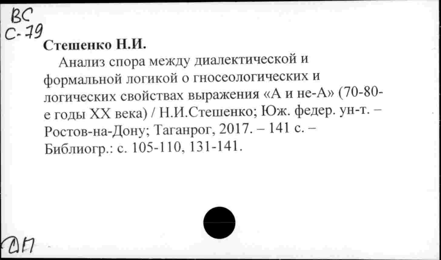 ﻿у
Стешенко Н.И.
Анализ спора между диалектической и формальной логикой о гносеологических и логических свойствах выражения «А и не-А» (70-80-е годы XX века) / Н.И.Стешенко; Юж. федер. ун-т. -Ростов-на-Дону; Таганрог, 2017.-141 с. -Библиогр.: с. 105-110, 131-141.